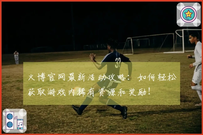 火博官网最新活动攻略：如何轻松获取游戏内稀有资源和奖励！