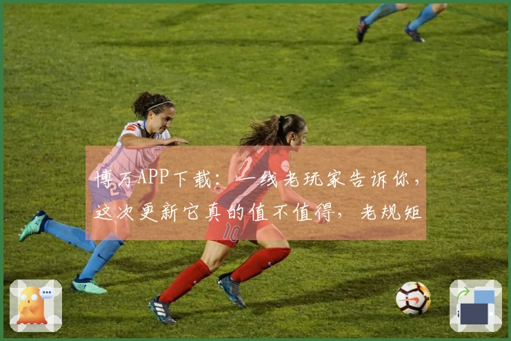 博万APP下载：一线老玩家告诉你，这次更新它真的值不值得，老规矩先说重点