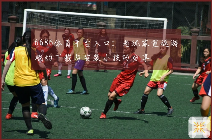 6686体育平台入口：老玩家重返游戏的下载与安装小技巧分享