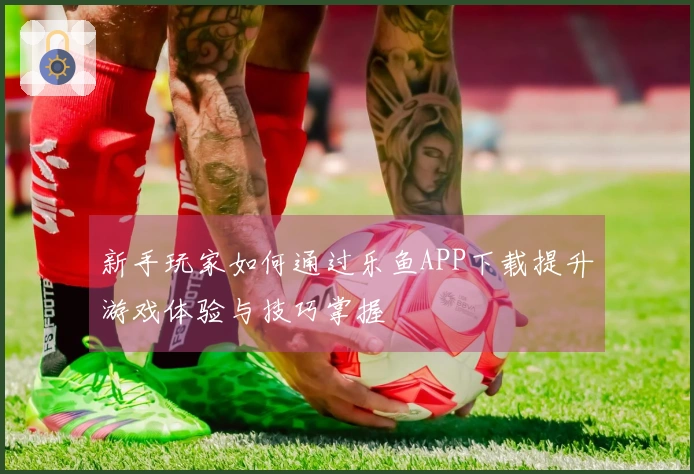 新手玩家如何通过乐鱼APP下载提升游戏体验与技巧掌握