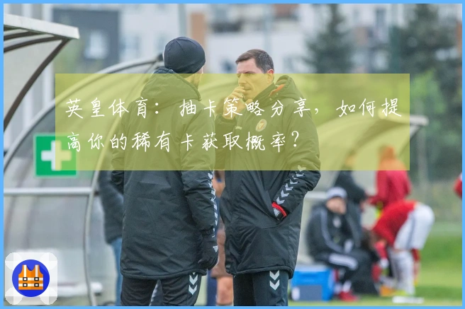 英皇体育：抽卡策略分享，如何提高你的稀有卡获取概率？