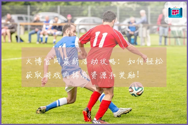 火博官网最新活动攻略:如何轻松获取游戏内稀有资源和奖励!